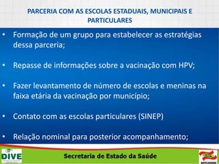 PARCERIA COM AS ESCOLAS ESTADUAIS, MUNICIPAIS E
PARTICULARES
• Formação de um grupo para estabelecer as estratégias
dessa parceria;
• Repasse de informações sobre a vacinação com HPV;
• Fazer levantamento de número de escolas e meninas na
faixa etária da vacinação por município;
• Contato com as escolas particulares (SINEP)
• Relação nominal para posterior acompanhamento;
 