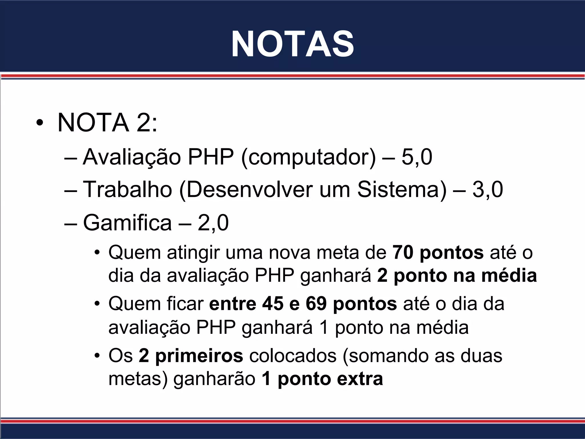 NOTAS
•  NOTA 2:
– Avaliação PHP (computador) – 5,0
– Trabalho (Desenvolver um Sistema) – 3,0
– Gamifica – 2,0
•  Quem atingir uma nova meta de 70 pontos até o
dia da avaliação PHP ganhará 2 ponto na média
•  Quem ficar entre 45 e 69 pontos até o dia da
avaliação PHP ganhará 1 ponto na média
•  Os 2 primeiros colocados (somando as duas
metas) ganharão 1 ponto extra
 