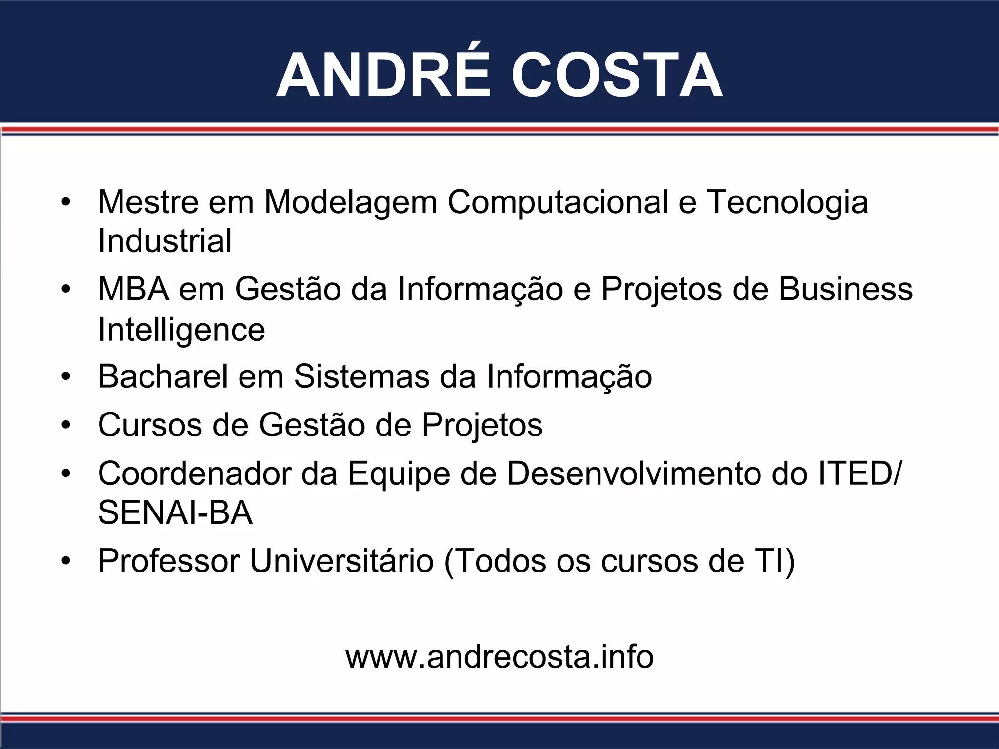 ANDRÉ COSTA
•  Mestre em Modelagem Computacional e Tecnologia
Industrial
•  MBA em Gestão da Informação e Projetos de Business
Intelligence
•  Bacharel em Sistemas da Informação
•  Cursos de Gestão de Projetos
•  Coordenador da Equipe de Desenvolvimento do ITED/
SENAI-BA
•  Professor Universitário (Todos os cursos de TI)
www.andrecosta.info
 