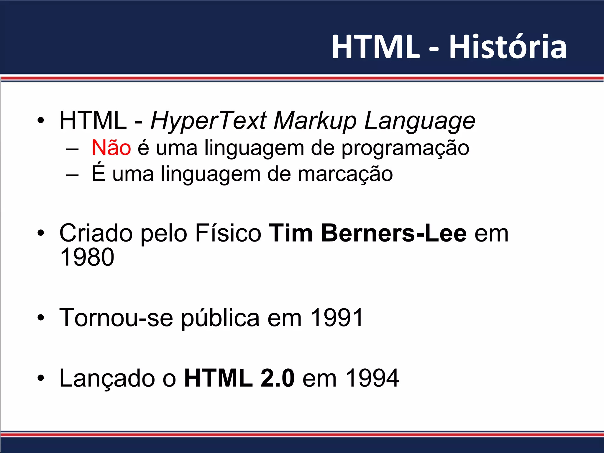 HTML	-	História	
•  HTML - HyperText Markup Language
–  Não é uma linguagem de programação
–  É uma linguagem de marcação
•  Criado pelo Físico Tim Berners-Lee em
1980
•  Tornou-se pública em 1991
•  Lançado o HTML 2.0 em 1994
 