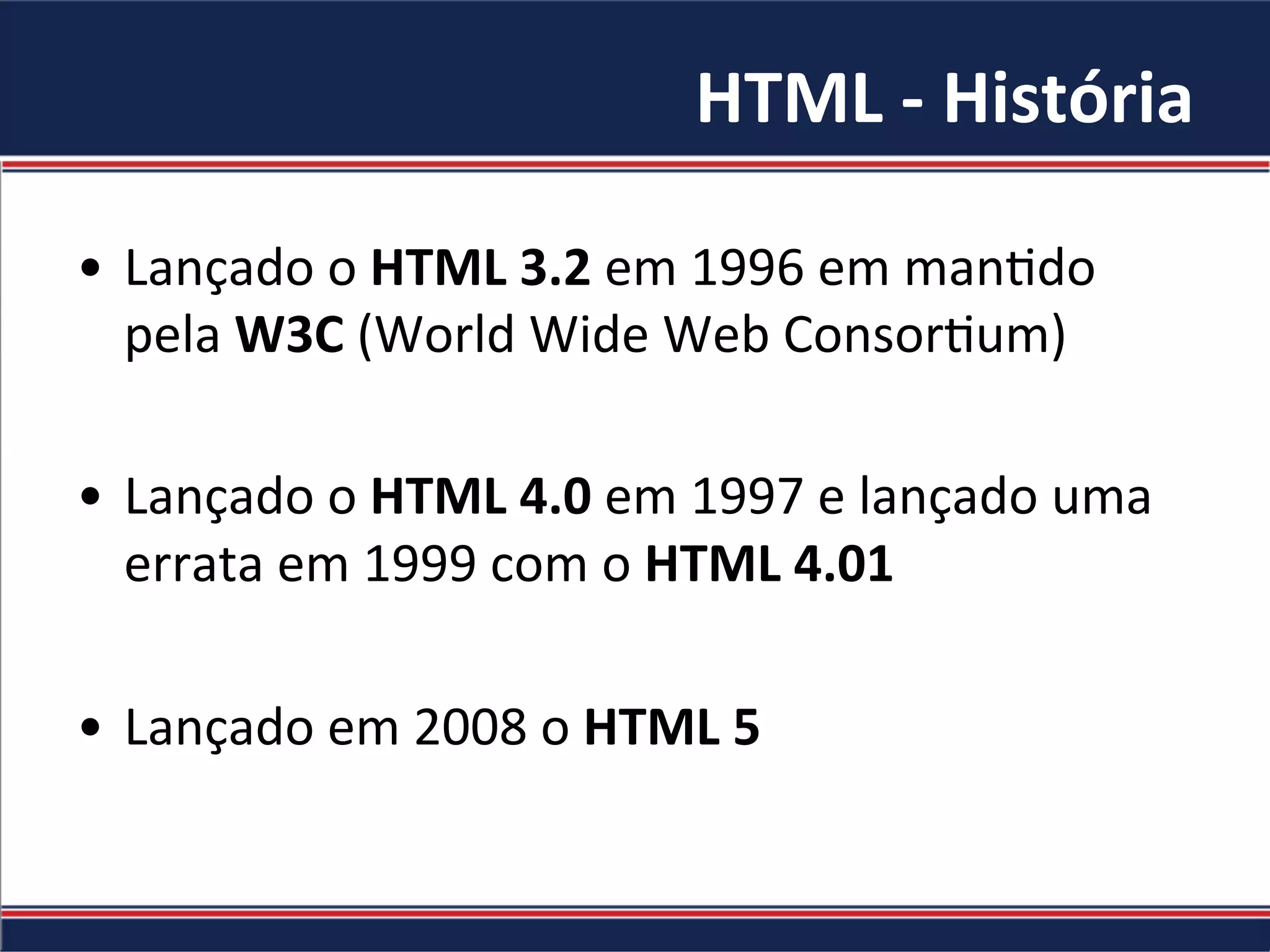 HTML	-	História	
•  Lançado	o	HTML	3.2	em	1996	em	man.do	
pela	W3C	(World	Wide	Web	Consor.um)	
•  Lançado	o	HTML	4.0	em	1997	e	lançado	uma	
errata	em	1999	com	o	HTML	4.01	
•  Lançado	em	2008	o	HTML	5	
 