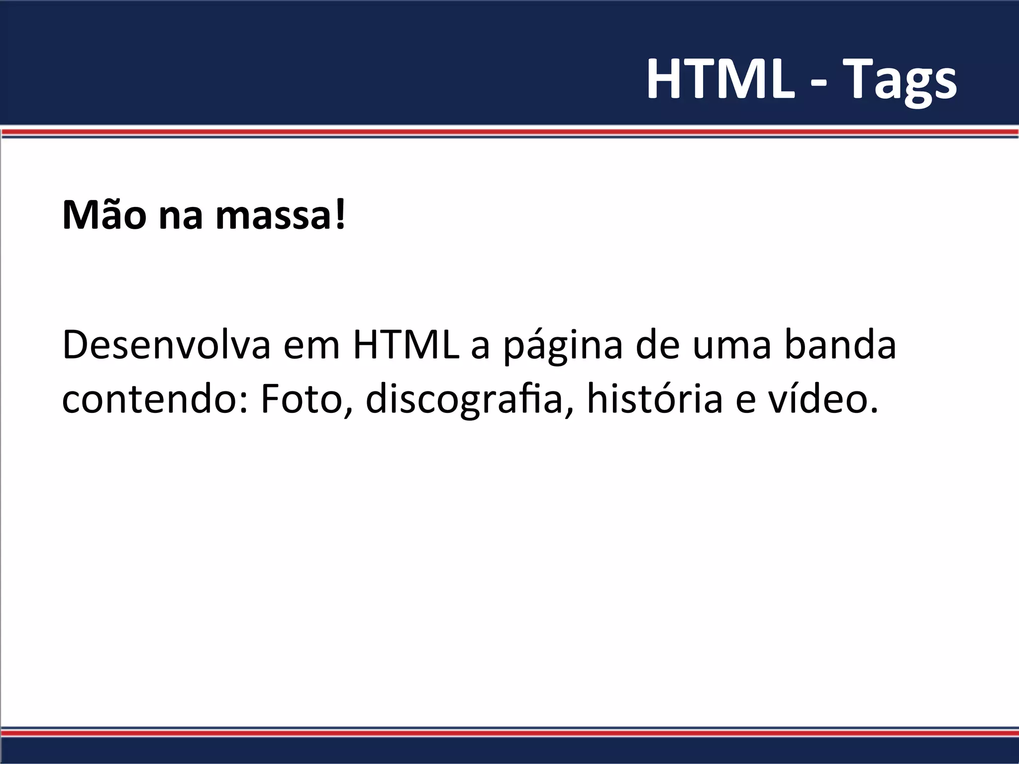 HTML	-	Tags	
Mão	na	massa!		
	
Desenvolva	em	HTML	a	página	de	uma	banda	
contendo:	Foto,	discograﬁa,	história	e	vídeo.	
 