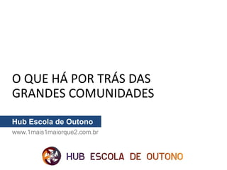 O QUE HÁ POR TRÁS DAS
GRANDES COMUNIDADES
Hub Escola de Outono
www.1mais1maiorque2.com.br
 