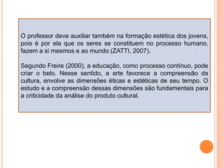 O professor deve auxiliar também na formação estética dos jovens,
pois é por ela que os seres se constituem no processo humano,
fazem a si mesmos e ao mundo (ZATTI, 2007).
Segundo Freire (2000), a educação, como processo contínuo, pode
criar o belo. Nesse sentido, a arte favorece a compreensão da
cultura, envolve as dimensões éticas e estéticas de seu tempo. O
estudo e a compreensão dessas dimensões são fundamentais para
a criticidade da análise do produto cultural.
 