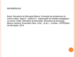 Brasil. Secretaria de Educação Básica. Formação de professores do
ensino médio, etapa II - caderno II: organização do trabalho pedagógico
no ensino médio / Ministério da Educação, Secretaria de Educação
Básica; [autores: Erisevelton Silva Lima... et al.]. – Curitiba : UFPR/Setor
de Educação, 2014.
REFERÊNCIAS
 