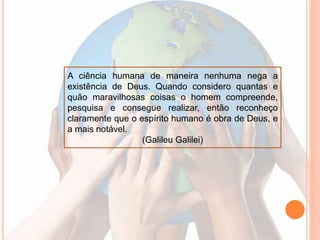 A ciência humana de maneira nenhuma nega a
existência de Deus. Quando considero quantas e
quão maravilhosas coisas o homem compreende,
pesquisa e consegue realizar, então reconheço
claramente que o espírito humano é obra de Deus, e
a mais notável.
(Galileu Galilei)
 