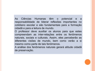 As Ciências Humanas têm o potencial e a
responsabilidade de liderar reflexões importantes no
cotidiano escolar e são fundamentais para a formação
cidadã e para a leitura de mundo.
O professor deve auxiliar os alunos para que estes
compreendam as inter-relações entre os fenômenos
naturais, sociais e culturais. Assim, eles perceberão as
diferentes visões de mundo, bem como verão a si
mesmo como parte de tais fenômenos.
A análise dos fenômenos naturais gerará atitude cidadã
de preservação.
 