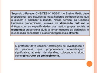 Segundo o Parecer CNE/CEB Nº 05/2011, o Ensino Médio deve
proporcionar aos estudantes trabalhadores conhecimentos que
o ajudem a entender o mundo. Nesse sentido, as Ciências
Humanas proporcionam, através da dimensão cultural, o
diálogo com as especificidades dos muitos grupos sociais. A
tecnologia proporciona ajuda a tornar menores as distâncias, o
mundo mais conectado e a aprendizagem mais atraente.
O professor deve escolher estratégias de investigação e
de pesquisa que proporcionem aprendizagem
significativa, através de desafios, colocando o aluno
como construtor do conhecimento.
 
