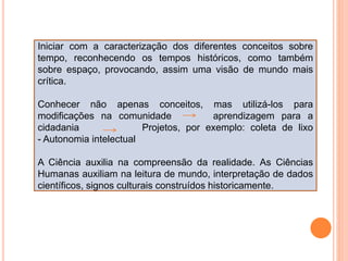 Iniciar com a caracterização dos diferentes conceitos sobre
tempo, reconhecendo os tempos históricos, como também
sobre espaço, provocando, assim uma visão de mundo mais
crítica.
Conhecer não apenas conceitos, mas utilizá-los para
modificações na comunidade aprendizagem para a
cidadania Projetos, por exemplo: coleta de lixo
- Autonomia intelectual
A Ciência auxilia na compreensão da realidade. As Ciências
Humanas auxiliam na leitura de mundo, interpretação de dados
científicos, signos culturais construídos historicamente.
 