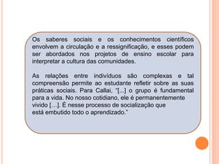 Os saberes sociais e os conhecimentos científicos
envolvem a circulação e a ressignificação, e esses podem
ser abordados nos projetos de ensino escolar para
interpretar a cultura das comunidades.
As relações entre indivíduos são complexas e tal
compreensão permite ao estudante refletir sobre as suas
práticas sociais. Para Callai, “[...] o grupo é fundamental
para a vida. No nosso cotidiano, ele é permanentemente
vivido […]. É nesse processo de socialização que
está embutido todo o aprendizado.”
 