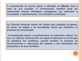 A compreensão do mundo requer a utilização da Ciência. Esta é
mais do que erudição. O conhecimento científico pode ser
apresentado através estratégias pedagógicas que estimulem a
curiosidade, o estranhamento, como também a criticidade.
As Ciências Humanas devem dar ênfase para questões de gênero,
de etnias, de religião e de sexualidade, temas que interferem no
processo de humanização.
A humanização requer o reconhecimento do patrimônio cultural. Por
isso, as Ciências Humanas têm um papel fundamental na construção
da cidadania dos brasileiros, quando auxiliam no processo de
reconhecimento e valorização dos saberes e das identidades dos
estudantes e de seus familiares.
 