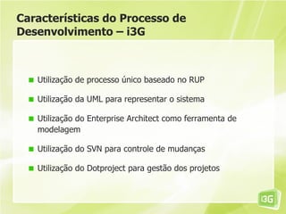 Características do Processo de
Desenvolvimento – i3G



   Utilização de processo único baseado no RUP

   Utilização da UML para representar o sistema

   Utilização do Enterprise Architect como ferramenta de
   modelagem

   Utilização do SVN para controle de mudanças

   Utilização do Dotproject para gestão dos projetos
 