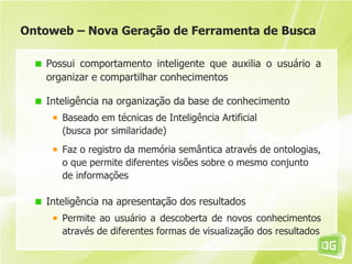 Ontoweb – Nova Geração de Ferramenta de Busca

   Possui comportamento inteligente que auxilia o usuário a
   organizar e compartilhar conhecimentos

   Inteligência na organização da base de conhecimento
      Baseado em técnicas de Inteligência Artificial
      (busca por similaridade)
      Faz o registro da memória semântica através de ontologias,
      o que permite diferentes visões sobre o mesmo conjunto
      de informações

   Inteligência na apresentação dos resultados
      Permite ao usuário a descoberta de novos conhecimentos
      através de diferentes formas de visualização dos resultados
 