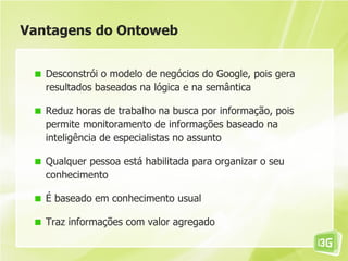 Vantagens do Ontoweb


   Desconstrói o modelo de negócios do Google, pois gera
   resultados baseados na lógica e na semântica

   Reduz horas de trabalho na busca por informação, pois
   permite monitoramento de informações baseado na
   inteligência de especialistas no assunto

   Qualquer pessoa está habilitada para organizar o seu
   conhecimento

   É baseado em conhecimento usual

   Traz informações com valor agregado
 