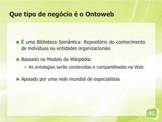 Que tipo de negócio é o Ontoweb



   É uma Biblioteca Semântica: Repositório do conhecimento
   de indivíduos ou entidades organizacionais

   Baseado no Modelo da Wikipédia:
      As ontologias serão construídas e compartilhadas na Web

   Apoiado por uma rede mundial de especialistas
 