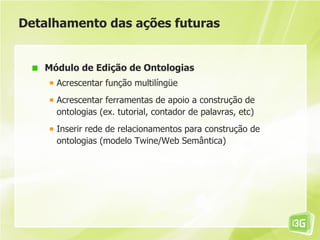 Detalhamento das ações futuras


   Módulo de Edição de Ontologias
     Acrescentar função multilíngüe
     Acrescentar ferramentas de apoio a construção de
     ontologias (ex. tutorial, contador de palavras, etc)
     Inserir rede de relacionamentos para construção de
     ontologias (modelo Twine/Web Semântica)
 