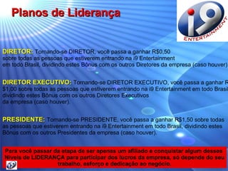 DIRETOR:   Tornando-se DIRETOR, você passa a ganhar R$0,50  sobre todas as pessoas que estiverem entrando na i9 Entertainment  em todo Brasil, dividindo estes Bônus com os outros Diretores da empresa (caso houver). DIRETOR EXECUTIVO:   Tornando-se DIRETOR EXECUTIVO, você passa a ganhar R$1,00 sobre todas as pessoas que estiverem entrando na i9 Entertainment em todo Brasil, dividindo estes Bônus com os outros Diretores Executivos  da empresa (caso houver). PRESIDENTE:   Tornando-se PRESIDENTE, você passa a ganhar R$1,50 sobre todas  as pessoas que estiverem entrando na i9 Entertainment em todo Brasil, dividindo estes  Bônus com os outros Presidentes da empresa (caso houver). Para você passar da etapa de ser apenas um afiliado e conquistar algum desses  Níveis de LIDERANÇA para participar dos lucros da empresa, só depende do seu trabalho, esforço e dedicação ao negócio. Planos de Liderança 