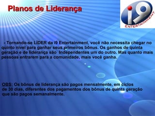 - Tornando-se LÍDER da i9 Entertainment, você não necessita chegar no quinto nível para ganhar seus primeiros bônus. Os ganhos de quinta geração e de liderança são  Independentes um do outro. Mas quanto mais pessoas entrarem para a comunidade, mais você ganha.  OBS:  Os bônus de liderança são pagos mensalmente, em ciclos  de 30 dias, diferentes dos pagamentos dos bônus de quinta geração  que são pagos semanalmente. Planos de Liderança 