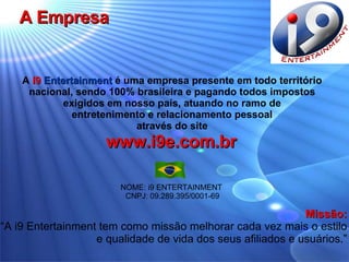A Empresa A  i9   Entertainment  é uma empresa presente em todo território  nacional, sendo 100% brasileira e pagando todos impostos  exigidos em nosso país, atuando no ramo de  entretenimento e relacionamento pessoal  através do site   www.i9e.com.br   NOME: i9 ENTERTAINMENT  CNPJ: 09.289.395/0001-69 Missão: “ A i9 Entertainment tem como missão melhorar cada vez mais o estilo e qualidade de vida dos seus afiliados e usuários.” 