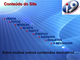 ●   VÍDEOS ●   FOTOS   ●   MÚSICAS   ●   BLOG’S   ●   CHAT’S   ●   EVENTOS   ●   ANÚNCIOS   ●   ENQUETES ●  i9 MESSENGER   Conteúdo do Site Entre muitos outros conteúdos exclusivos ... 