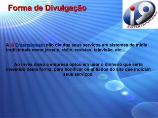 Forma de Divulgação A  i9   Entertainment  não divulga seus serviços em sistemas de mídia  tradicionais como jornais, rádio, revistas, televisão, etc... Ao invés disso a empresa optou em usar o dinheiro que seria investido desta forma, para bonificar os afiliados do site que indicam seus serviços . 