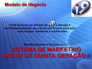 Revolucionário e Exclusivo ! ! ! SISTEMA DE MARKETING LINEAR DE QUINTA GERAÇÃO  ® Você torna-se um Afiliado da  e divulga a sua franquia pessoal  através de seu ID para seus para seus amigos, familiares e conhecidos. Modelo de Negócio 