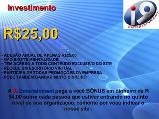 R$25,00 ADESÃO ANUAL DE APENAS R$25,00 NÃO EXISTE MENSALIDADE TEM ACESSO A TODO CONTEÚDO EXCLUSIVO DO SITE RECEBE UM ESCRITÓRIO VIRTUAL PARTICIPA DE TODAS PROMOÇÕES DA EMPRESA PODE TAMBÉM GANHAR MUITO DINHEIRO Investimento A  i9  Entertainment  paga a você BÔNUS em dinheiro de R$4,00 sobre cada pessoa que estiver entrando no quinto nível da sua organização, somente por você indicar o nosso site   . 