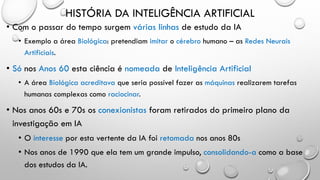 HISTÓRIA DA INTELIGÊNCIA ARTIFICIAL
• Com o passar do tempo surgem várias linhas de estudo da IA
• Exemplo a área Biológica: pretendiam imitar o cérebro humano – as Redes Neurais
Artificiais.
• Só nos Anos 60 esta ciência é nomeada de Inteligência Artificial
• A área Biológica acreditava que seria possível fazer as máquinas realizarem tarefas
humanas complexas como raciocinar.
• Nos anos 60s e 70s os conexionistas foram retirados do primeiro plano da
investigação em IA
• O interesse por esta vertente da IA foi retomada nos anos 80s
• Nos anos de 1990 que ela tem um grande impulso, consolidando-a como a base
dos estudos da IA.
 