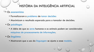 HISTÓRIA DA INTELIGÊNCIA ARTIFICIAL
• Os economistas
• Formalizaram o problema de tomar decisões
• Maximizam o resultado esperado para o tomador de decisões.
• Os psicólogos
• A idéia de que os seres humanos e os animais podem ser considerados
máquinas de processamento de informações.
• Os lingüistas
• Mostraram que o uso da linguagem se ajusta a esse modelo.
 