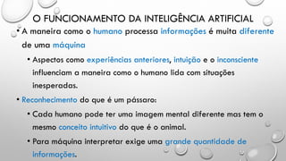 O FUNCIONAMENTO DA INTELIGÊNCIA ARTIFICIAL
• A maneira como o humano processa informações é muita diferente
de uma máquina
• Aspectos como experiências anteriores, intuição e o inconsciente
influenciam a maneira como o humano lida com situações
inesperadas.
• Reconhecimento do que é um pássaro:
• Cada humano pode ter uma imagem mental diferente mas tem o
mesmo conceito intuitivo do que é o animal.
• Para máquina interpretar exige uma grande quantidade de
informações.
 
