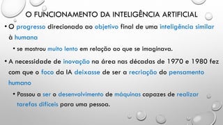 O FUNCIONAMENTO DA INTELIGÊNCIA ARTIFICIAL
• O progresso direcionado ao objetivo final de uma inteligência similar
à humana
• se mostrou muito lento em relação ao que se imaginava.
• A necessidade de inovação na área nas décadas de 1970 e 1980 fez
com que o foco da IA deixasse de ser a recriação do pensamento
humano
• Passou a ser o desenvolvimento de máquinas capazes de realizar
tarefas difíceis para uma pessoa.
 