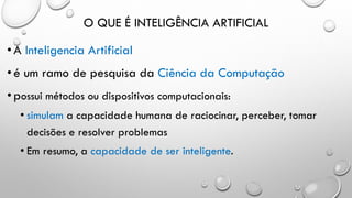 O QUE É INTELIGÊNCIA ARTIFICIAL
•A Inteligencia Artificial
•é um ramo de pesquisa da Ciência da Computação
•possui métodos ou dispositivos computacionais:
• simulam a capacidade humana de raciocinar, perceber, tomar
decisões e resolver problemas
• Em resumo, a capacidade de ser inteligente.
 