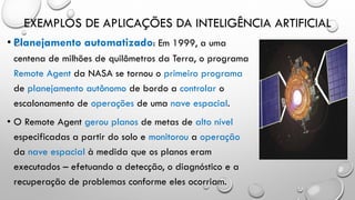EXEMPLOS DE APLICAÇÕES DA INTELIGÊNCIA ARTIFICIAL
• Planejamento automatizado: Em 1999, a uma
centena de milhões de quilômetros da Terra, o programa
Remote Agent da NASA se tornou o primeiro programa
de planejamento autônomo de bordo a controlar o
escalonamento de operações de uma nave espacial.
• O Remote Agent gerou planos de metas de alto nível
especificadas a partir do solo e monitorou a operação
da nave espacial à medida que os planos eram
executados – efetuando a detecção, o diagnóstico e a
recuperação de problemas conforme eles ocorriam.
 