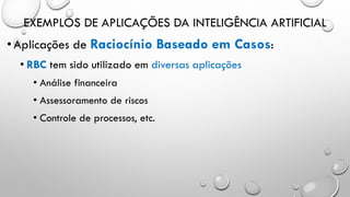 EXEMPLOS DE APLICAÇÕES DA INTELIGÊNCIA ARTIFICIAL
•Aplicações de Raciocínio Baseado em Casos:
• RBC tem sido utilizado em diversas aplicações
• Análise financeira
• Assessoramento de riscos
• Controle de processos, etc.
 