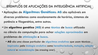 EXEMPLOS DE APLICAÇÕES DA INTELIGÊNCIA ARTIFICIAL
• Aplicações de Algoritmos Genéticos: AG são aplicáveis em
diversos problemas como escalonamento de horários, sistemas de
potência e filogenética, entre outros.
• Um algoritmo genético (AG) é uma técnica de busca utilizada
na ciência da computação para achar soluções aproximadas em
problemas de otimização e busca.
• AG são uma classe particular de algoritmos evolutivos que usam técnicas
inspiradas pela biologia evolutiva como hereditariedade, mutação, seleção
natural e recombinação (ou crossing over).
 