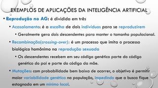 EXEMPLOS DE APLICAÇÕES DA INTELIGÊNCIA ARTIFICIAL
• Reprodução no AG: é dividida em três
• Acasalamento: é a escolha de dois indivíduos para se reproduzirem
• Geralmente gera dois descendentes para manter o tamanho populacional.
• Recombinação(crossing-over): é um processo que imita o processo
biológico homônimo na reprodução sexuada
• Os descendentes recebem em seu código genético parte do código
genético do pai e parte do código da mãe.
• Mutações: com probabilidade bem baixa de ocorrer, o objetivo é permitir
maior variabilidade genética na população, impedindo que a busca fique
estagnada em um mínimo local.
 