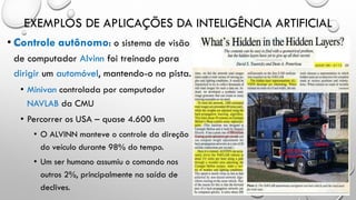 EXEMPLOS DE APLICAÇÕES DA INTELIGÊNCIA ARTIFICIAL
• Controle autônomo: o sistema de visão
de computador Alvinn foi treinado para
dirigir um automóvel, mantendo-o na pista.
• Minivan controlada por computador
NAVLAB da CMU
• Percorrer os USA – quase 4.600 km
• O ALVINN manteve o controle da direção
do veículo durante 98% do tempo.
• Um ser humano assumiu o comando nos
outros 2%, principalmente na saída de
declives.
 