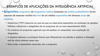 EXEMPLOS DE APLICAÇÕES DA INTELIGÊNCIA ARTIFICIAL
• Diagnóstico: programas de diagnóstico médico baseados na análise probabilística foram
capazes de executar tarefas no nível de um médico especialista em diversas áreas da
medicina.
• Heckerman (1991) descreve um caso em que um importante especialista em patologia de gânglios
linfáticos ridiculariza o diagnóstico de um programa em um caso especialmente difícil.
• Os criadores do programa sugeriram que ele pedisse ao computador uma explicação do
diagnóstico.
• A máquina destacou os principais fatores que influenciaram sua decisão e explicou a interação
sutil de vários sintomas nesse caso.
• Mais tarde, o especialista concordou com o programa.
 