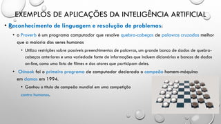 EXEMPLOS DE APLICAÇÕES DA INTELIGÊNCIA ARTIFICIAL
• Reconhecimento de linguagem e resolução de problemas:
• o Proverb é um programa computador que resolve quebra-cabeças de palavras cruzadas melhor
que a maioria dos seres humanos
• Utiliza restrições sobre possíveis preenchimentos de palavras, um grande banco de dados de quebra-
cabeças anteriores e uma variedade fonte de informações que incluem dicionários e bancos de dados
on-line, como uma lista de filmes e dos atores que participam deles.
• Chinook foi o primeiro programa de computador declarado o campeão homem-máquina
em damas em 1994.
• Ganhou o título de campeão mundial em uma competição
contra humanos.
 