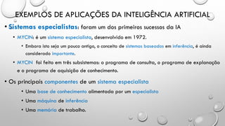 EXEMPLOS DE APLICAÇÕES DA INTELIGÊNCIA ARTIFICIAL
• Sistemas especialistas: foram um dos primeiros sucessos da IA
• MYCIN: é um sistema especialista, desenvolvido em 1972.
• Embora isto seja um pouco antigo, o conceito de sistemas baseados em inferência, é ainda
considerado importante.
• MYCIN foi feito em três subsistemas: o programa de consulta, o programa de explanação
e o programa de aquisição de conhecimento.
• Os principais componentes de um sistema especialista
• Uma base de conhecimento alimentada por um especialista
• Uma máquina de inferência
• Uma memória de trabalho.
 