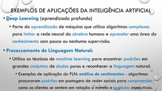 EXEMPLOS DE APLICAÇÕES DA INTELIGÊNCIA ARTIFICIAL
• Deep Learning (aprendizado profundo)
• Parte do aprendizado de máquina que utiliza algoritmos complexos
para imitar a rede neural do cérebro humano e aprender uma área do
conhecimento com pouco ou nenhuma supervisão.
• Processamento de Linguagem Natural:
• Utiliza as técnicas de machine learning para encontrar padrões em
grandes conjuntos de dados puros e reconhecer a linguagem natural.
• Exemplos de aplicação do PLN: análise de sentimentos - algoritmos
procuraram padrões em postagens de redes sociais para compreender
como os clientes se sentem em relação a marcas e produtos específicos.
 