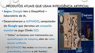 PRODUTOS ATUAIS QUE USAM INTELIGÊNCIA ARTIFICIAL
• Jogos: Google tem o DeepMind –
laboratório de IA.
• Desenvolveram o ALPHAGO, computador
do Google que derrotou um campeão
mundial no jogo Chinês GO.
• “Imitou” os humanos com treinamentos por
aprendizagem de máquina, além de redes
neurais artificiais.
• O ALPHAGO fez muitos movimentos sem
precedentes, criativos e até ‘bonitos’.
 