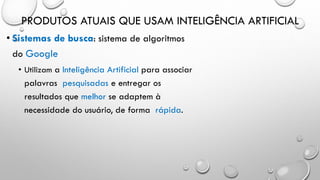 PRODUTOS ATUAIS QUE USAM INTELIGÊNCIA ARTIFICIAL
• Sistemas de busca: sistema de algoritmos
do Google
• Utilizam a Inteligência Artificial para associar
palavras pesquisadas e entregar os
resultados que melhor se adaptem à
necessidade do usuário, de forma rápida.
 