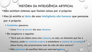 HISTÓRIA DA INTELIGÊNCIA ARTIFICIAL
• Não existiam sistemas que faziam coisas por si próprios
• Mas já exisitia a ideia de uma inteligência não humana que pensasse
por si própria:
• Aristóteles pensava:
• Como livrar o escravo dos seus afazeres.
• Ele imaginava o seguinte:
• ”Será que um objeto como uma vassoura, ou seja, um elemento que faz a
limpeza, pode ter vontade própria e estabelecer o sistema de arrumação?
dessa forma, não precisaríamos mais da mão de obra escrava”.
• Não gostavam do sacrifício feito por outro ser humano.
 