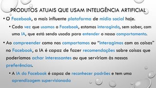 PRODUTOS ATUAIS QUE USAM INTELIGÊNCIA ARTIFICIAL
• O Facebook, a mais influente plataforma de mídia social hoje.
• Cada vez que usamos o Facebook, estamos interagindo, sem saber, com
uma IA, que está sendo usada para entender o nosso comportamento.
• Ao compreender como nos comportamos ou “interagimos com as coisas”
no Facebook, a IA é capaz de fazer recomendações sobre coisas que
poderíamos achar interessantes ou que serviriam às nossas
preferências.
• A IA do Facebook é capaz de reconhecer padrões e tem uma
aprendizagem supervisionada
 