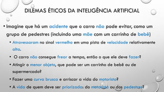 DILEMAS ÉTICOS DA INTELIGÊNCIA ARTIFICIAL
• Imagine que há um acidente que o carro não pode evitar, como um
grupo de pedestres (incluindo uma mãe com um carrinho de bebê)
• Atravessaram no sinal vermelho em uma pista de velocidade relativamente
alta.
• O carro não consegue frear a tempo, então o que ele deve fazer?
• Atingir o menor objeto, que pode ser um carrinho de bebê ou de
supermercado?
• Fazer uma curva brusca e arriscar a vida do motorista?
• A vida de quem deve ser priorizada: do motorista ou dos pedestres?
 