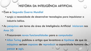HISTÓRIA DA INTELIGÊNCIA ARTIFICIAL
• Com a Segunda Guerra Mundial
• surgiu a necessidade de desenvolver tecnologias para impulsionar a
industria bélica.
• As pesquisas em torno da área de Inteligência Artificial iniciaram nos
Anos 50
• Procuravam novas funcionalidades para o computador
• Allan Turing publicou o artigo que levantava a hipótese de que as
máquinas seriam capazes de reproduzir a capacidade humana de
pensar e agir.
 