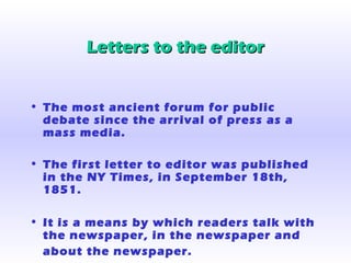 Letters to the editorLetters to the editor
• The most ancient forum for public
debate since the arrival of press as a
mass media.
• The first letter to editor was published
in the NY Times, in September 18th,
1851.
• It is a means by which readers talk with
the newspaper, in the newspaper and
about the newspaper.
 