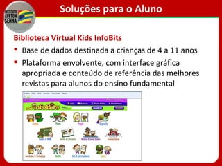 Soluções para o Aluno

Biblioteca Virtual Kids InfoBits
 Base de dados destinada a crianças de 4 a 11 anos
 Plataforma envolvente, com interface gráfica
  apropriada e conteúdo de referência das melhores
  revistas para alunos do ensino fundamental
 