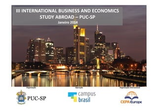 III INTERNATIONAL BUSINESS AND ECONOMICS
STUDY ABROAD – PUC-SP
Janeiro 2014
Organização Operação Organização Internacional
rams Abroad
4379 Ingersheim • Germany
1 • Fax: +49 - 71 42 – 95 65 44 • e-mail: info@cepa-europe.com
will remain in full force and effect.
s:
ts of any type will only be binding if they are confirmed in writing by CEPA.
on:
ensuring that you and all members of your group are in possession of the required travel
visas and passports and that they are valid and effective for all countries passed through
e held responsible for expenses incurred if travel documentation does not meet the
are in doubt, please contact the relevant embassy or consulate.
onal Programs Abroad GmbH:
l Programs Abroad GmbH is an educational tour operator registered in Germany under
2 Amtsgericht Stuttgart, which offers and operates all programs listed herein. Address:
rsheim, Germany. The terms CEPA, CEPA Europe, CEPA GmbH refer to Customized
Abroad GmbH.
y whomsoever will only be accepted by CEPA GmbH if made under these terms
subject to German law and if it is subject to the jurisdiction of the courts of the
many.
 